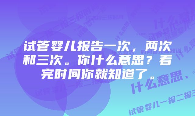 试管婴儿报告一次，两次和三次。你什么意思？看完时间你就知道了。