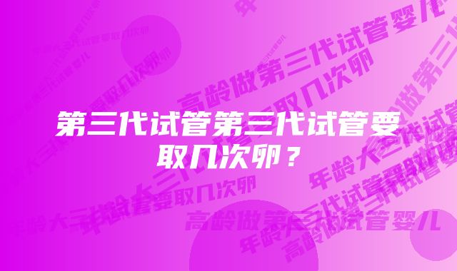 第三代试管第三代试管要取几次卵？