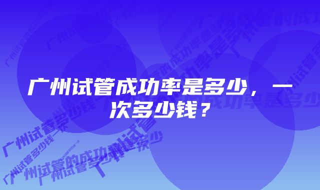 广州试管成功率是多少，一次多少钱？