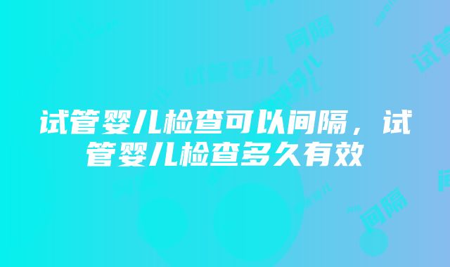 试管婴儿检查可以间隔，试管婴儿检查多久有效