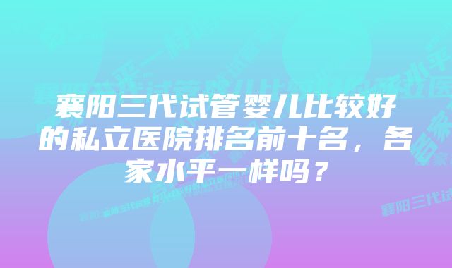 襄阳三代试管婴儿比较好的私立医院排名前十名，各家水平一样吗？