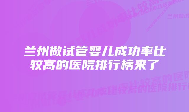 兰州做试管婴儿成功率比较高的医院排行榜来了