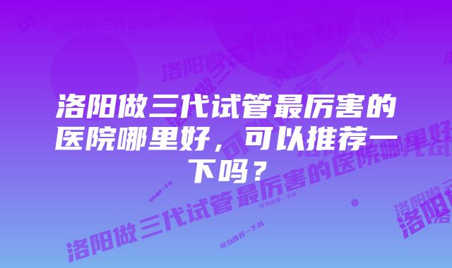 洛阳做三代试管最厉害的医院哪里好，可以推荐一下吗？