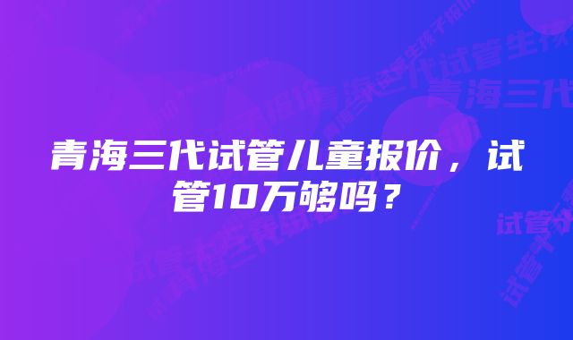 青海三代试管儿童报价，试管10万够吗？