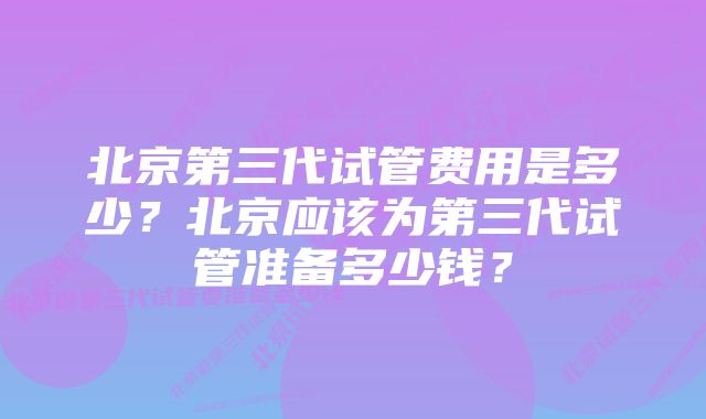 北京第三代试管费用是多少？北京应该为第三代试管准备多少钱？