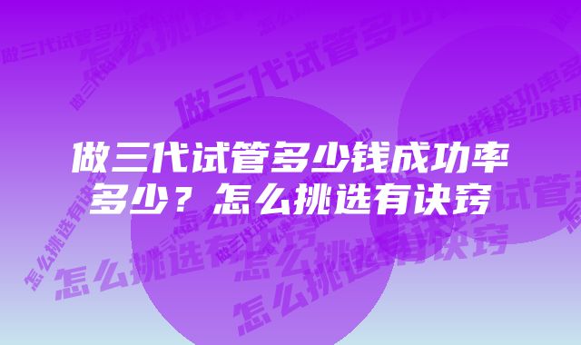 做三代试管多少钱成功率多少？怎么挑选有诀窍