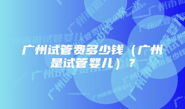 广州试管费多少钱（广州是试管婴儿）？