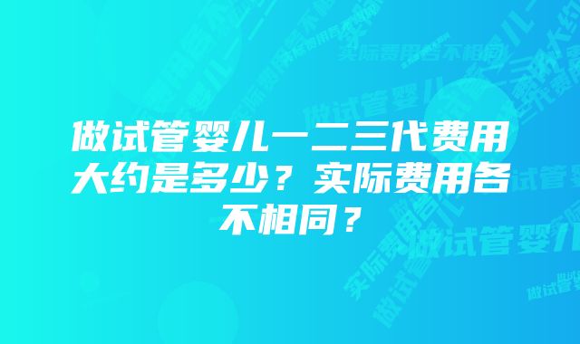 做试管婴儿一二三代费用大约是多少？实际费用各不相同？