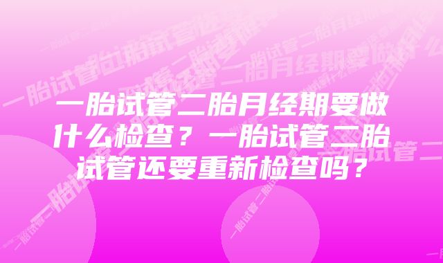 一胎试管二胎月经期要做什么检查？一胎试管二胎试管还要重新检查吗？