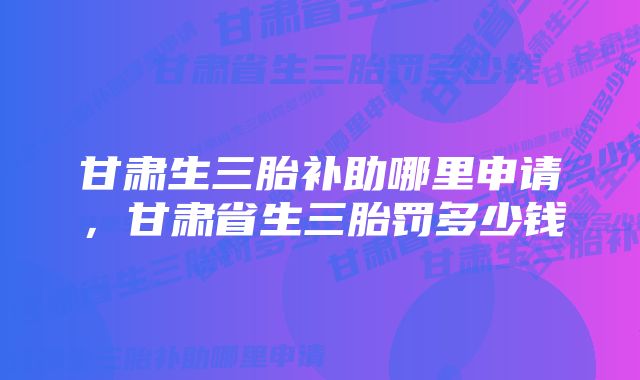 甘肃生三胎补助哪里申请，甘肃省生三胎罚多少钱