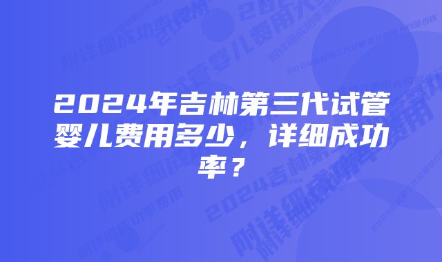 2024年吉林第三代试管婴儿费用多少，详细成功率？