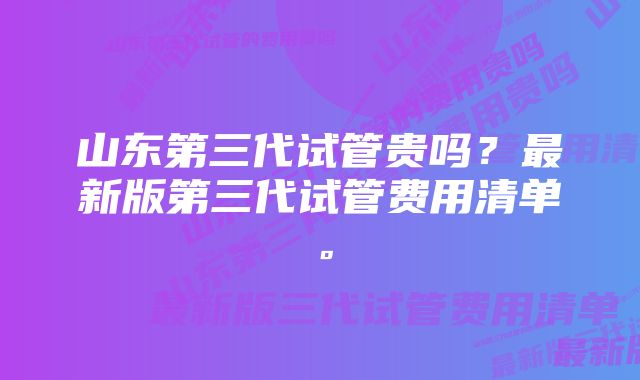 山东第三代试管贵吗？最新版第三代试管费用清单。