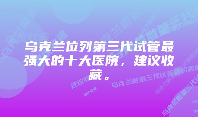 乌克兰位列第三代试管最强大的十大医院，建议收藏。