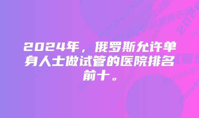 2024年，俄罗斯允许单身人士做试管的医院排名前十。