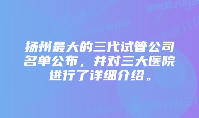 扬州最大的三代试管公司名单公布，并对三大医院进行了详细介绍。