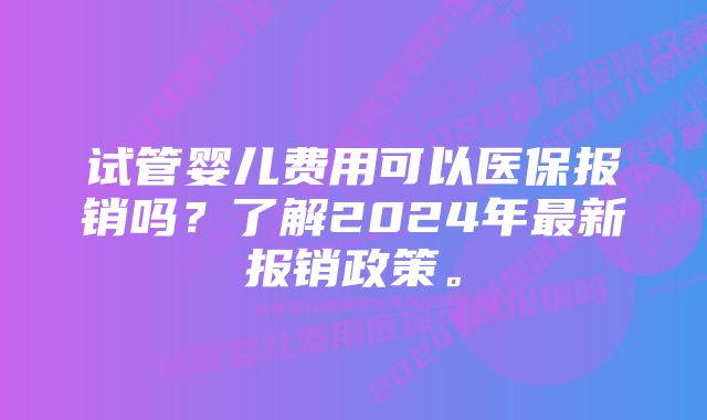 试管婴儿费用可以医保报销吗？了解2024年最新报销政策。