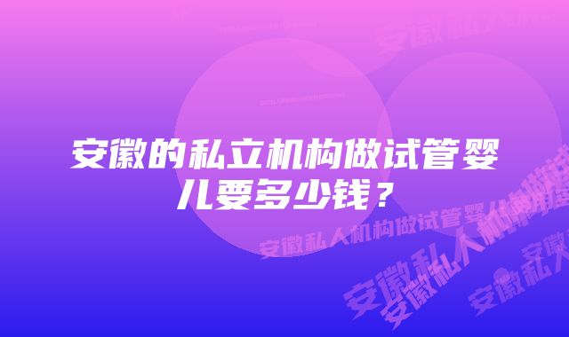 安徽的私立机构做试管婴儿要多少钱？