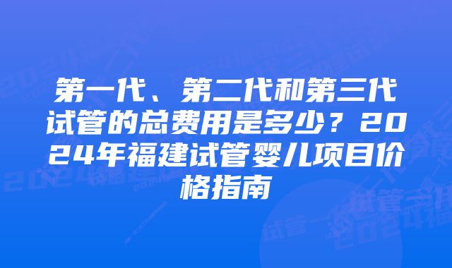 第一代、第二代和第三代试管的总费用是多少？2024年福建试管婴儿项目价格指南