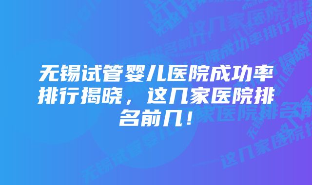 无锡试管婴儿医院成功率排行揭晓，这几家医院排名前几！