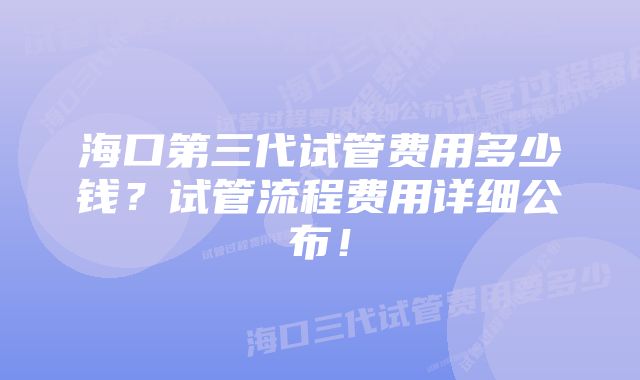 海口第三代试管费用多少钱？试管流程费用详细公布！