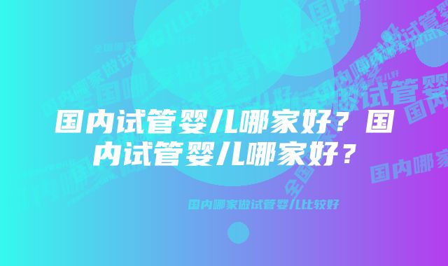 国内试管婴儿哪家好？国内试管婴儿哪家好？