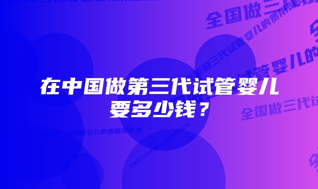 在中国做第三代试管婴儿要多少钱？