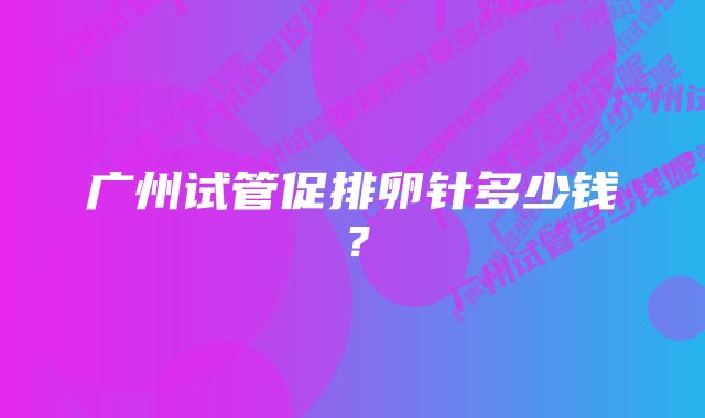 广州试管促排卵针多少钱？