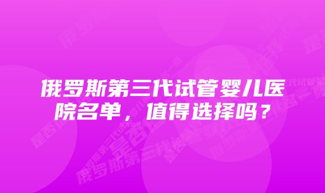 俄罗斯第三代试管婴儿医院名单，值得选择吗？