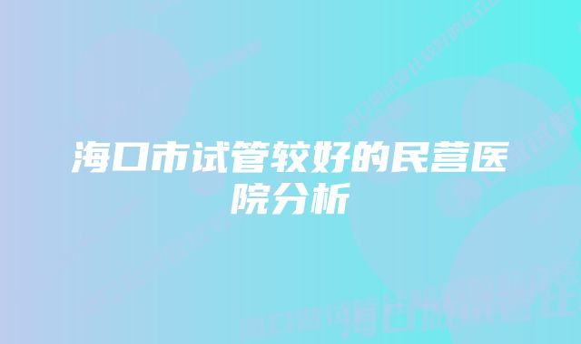 海口市试管较好的民营医院分析