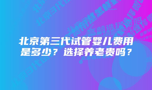 北京第三代试管婴儿费用是多少？选择养老贵吗？