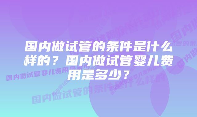 国内做试管的条件是什么样的？国内做试管婴儿费用是多少？