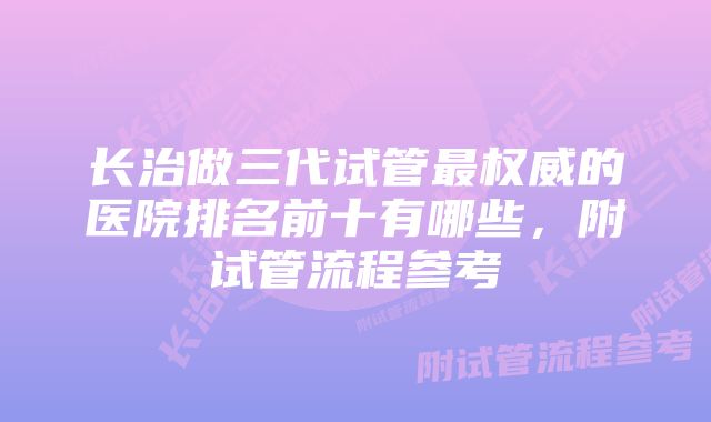 长治做三代试管最权威的医院排名前十有哪些，附试管流程参考