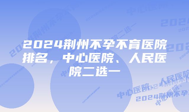 2024荆州不孕不育医院排名，中心医院、人民医院二选一