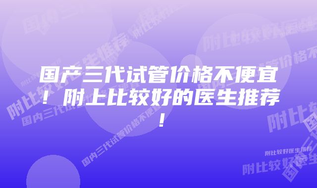 国产三代试管价格不便宜！附上比较好的医生推荐！