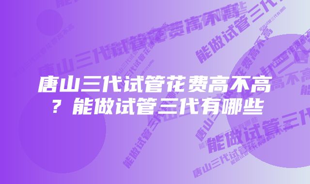 唐山三代试管花费高不高？能做试管三代有哪些