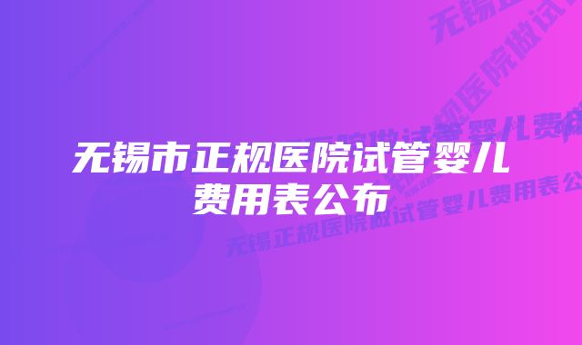 无锡市正规医院试管婴儿费用表公布