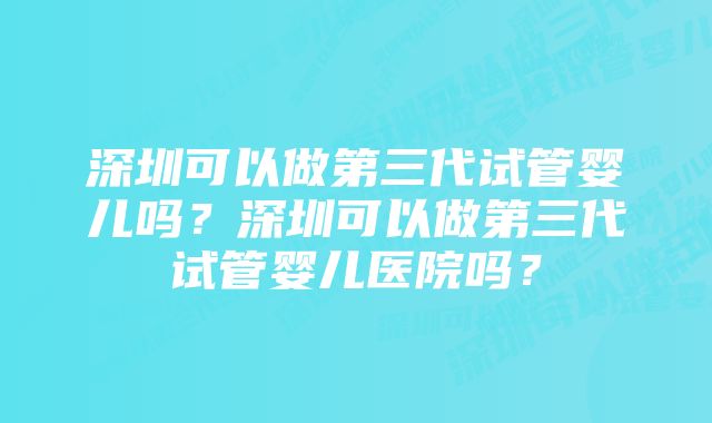 深圳可以做第三代试管婴儿吗？深圳可以做第三代试管婴儿医院吗？