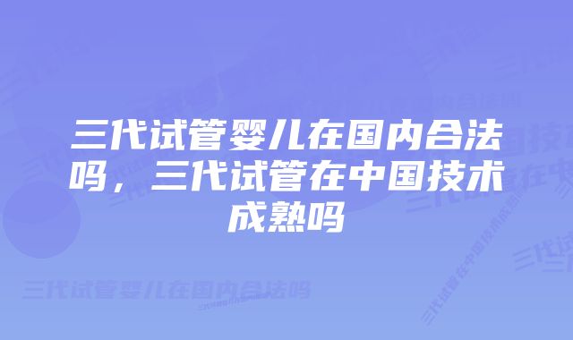 三代试管婴儿在国内合法吗，三代试管在中国技术成熟吗