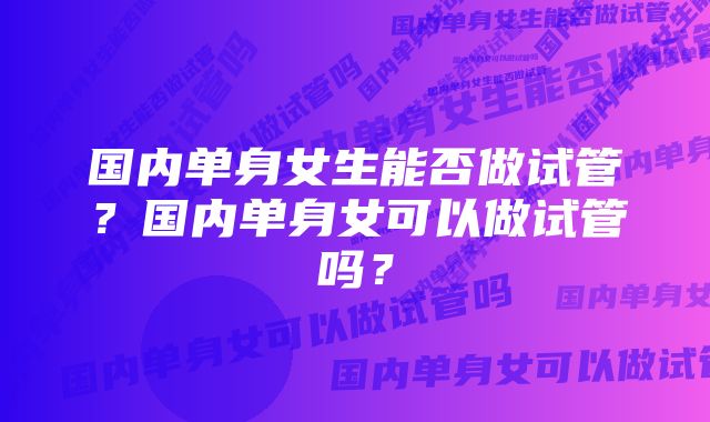 国内单身女生能否做试管？国内单身女可以做试管吗？