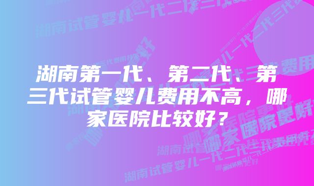 湖南第一代、第二代、第三代试管婴儿费用不高，哪家医院比较好？