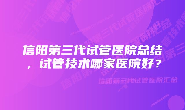 信阳第三代试管医院总结，试管技术哪家医院好？