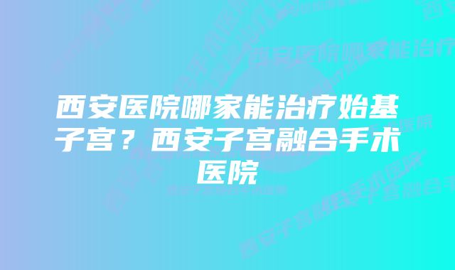 西安医院哪家能治疗始基子宫？西安子宫融合手术医院