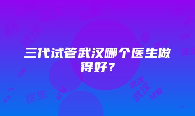 三代试管武汉哪个医生做得好？