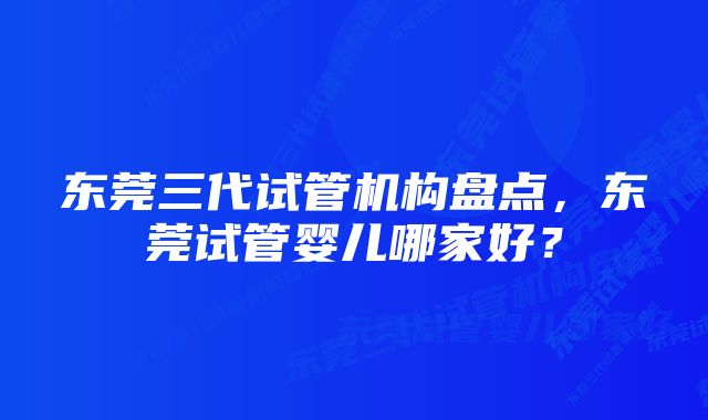 东莞三代试管机构盘点，东莞试管婴儿哪家好？