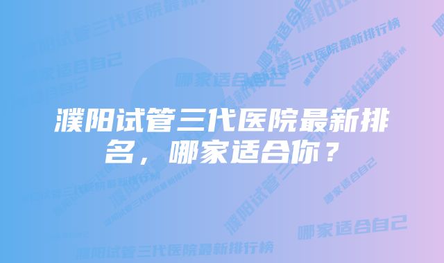 濮阳试管三代医院最新排名，哪家适合你？