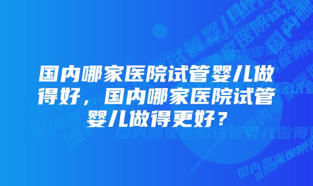 国内哪家医院试管婴儿做得好，国内哪家医院试管婴儿做得更好？