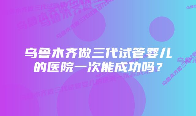 乌鲁木齐做三代试管婴儿的医院一次能成功吗？