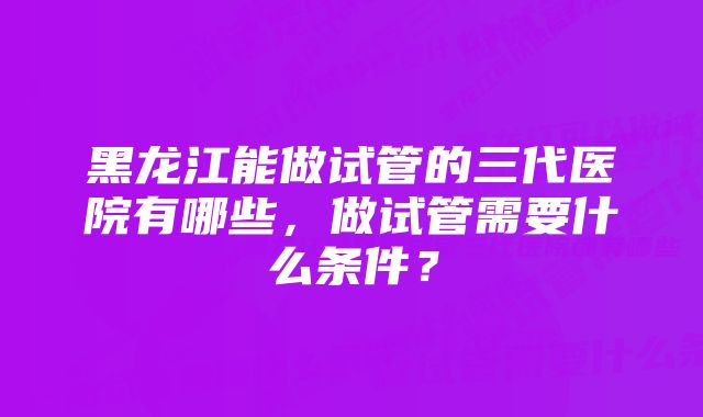 黑龙江能做试管的三代医院有哪些，做试管需要什么条件？