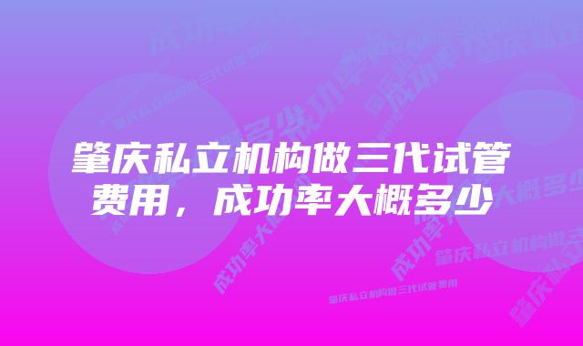 肇庆私立机构做三代试管费用，成功率大概多少