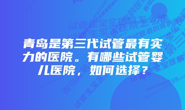 青岛是第三代试管最有实力的医院。有哪些试管婴儿医院，如何选择？